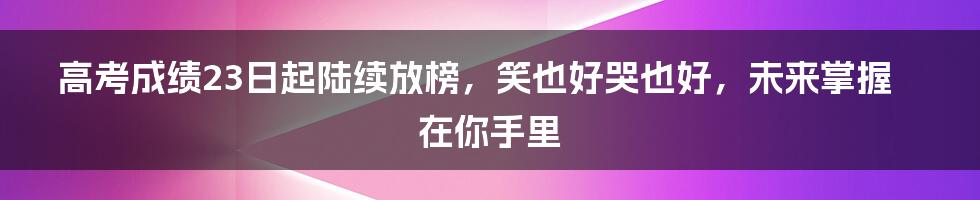 高考成绩23日起陆续放榜，笑也好哭也好，未来掌握在你手里