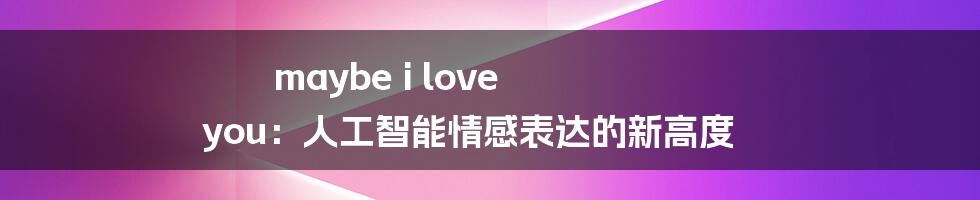 maybe i love you：人工智能情感表达的新高度