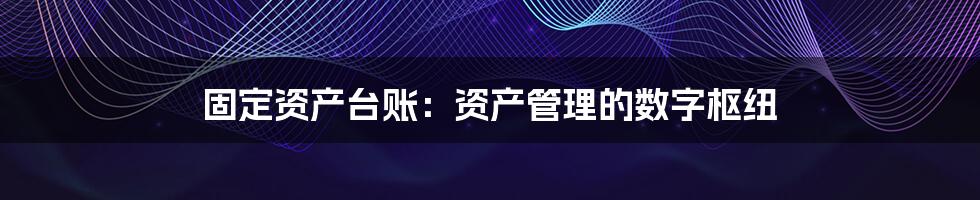 固定资产台账：资产管理的数字枢纽