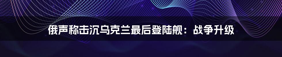 俄声称击沉乌克兰最后登陆舰：战争升级