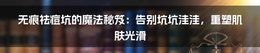 无痕祛痘坑的魔法秘笈：告别坑坑洼洼，重塑肌肤光滑