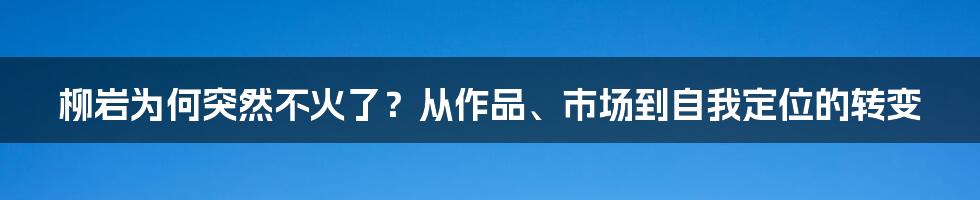 柳岩为何突然不火了？从作品、市场到自我定位的转变