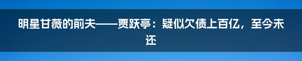 明星甘薇的前夫——贾跃亭：疑似欠债上百亿，至今未还