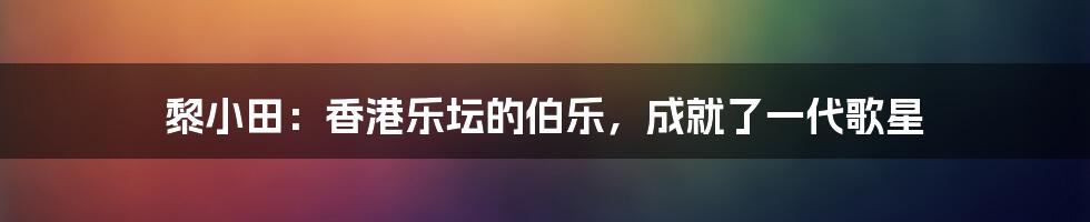 黎小田：香港乐坛的伯乐，成就了一代歌星