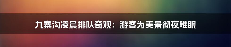 九寨沟凌晨排队奇观：游客为美景彻夜难眠