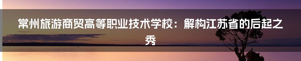 常州旅游商贸高等职业技术学校：解构江苏省的后起之秀