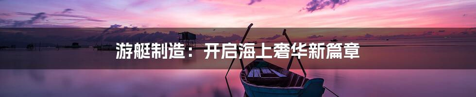 游艇制造：开启海上奢华新篇章