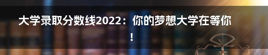 大学录取分数线2022：你的梦想大学在等你！