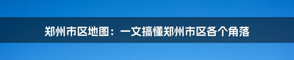 郑州市区地图：一文搞懂郑州市区各个角落