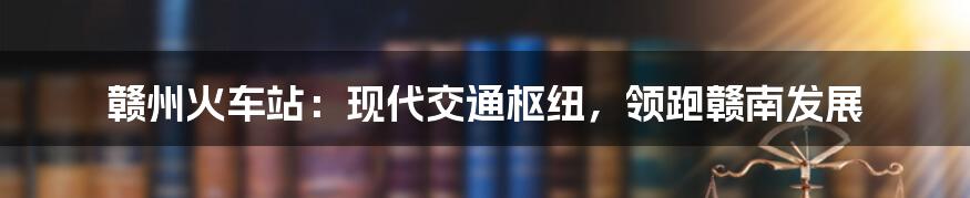 赣州火车站：现代交通枢纽，领跑赣南发展