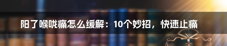 阳了喉咙痛怎么缓解：10个妙招，快速止痛