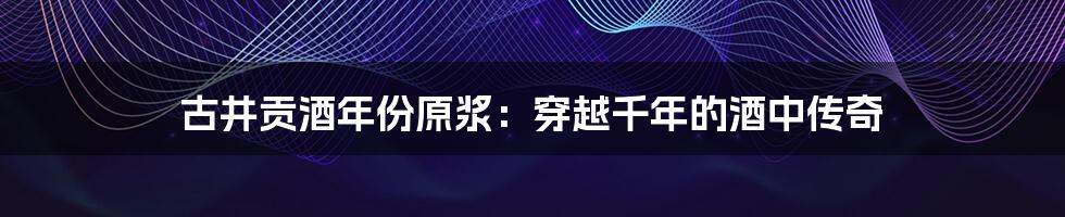 古井贡酒年份原浆：穿越千年的酒中传奇