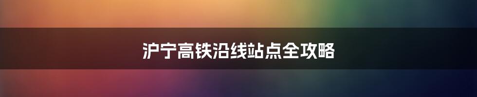 沪宁高铁沿线站点全攻略