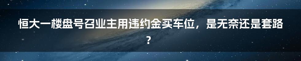 恒大一楼盘号召业主用违约金买车位，是无奈还是套路？