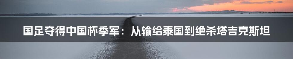 国足夺得中国杯季军：从输给泰国到绝杀塔吉克斯坦