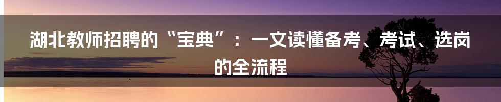 湖北教师招聘的“宝典”：一文读懂备考、考试、选岗的全流程