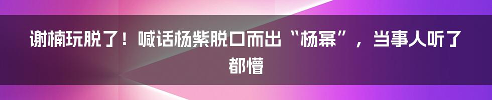 谢楠玩脱了！喊话杨紫脱口而出“杨幂”，当事人听了都懵