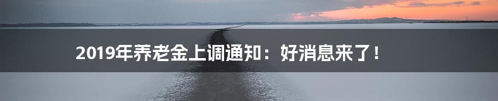 2019年养老金上调通知：好消息来了！