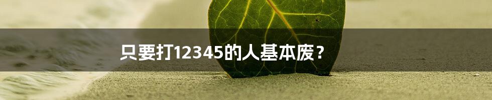 只要打12345的人基本废？