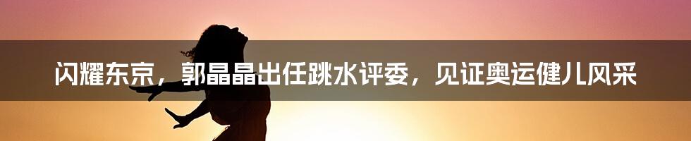 闪耀东京，郭晶晶出任跳水评委，见证奥运健儿风采