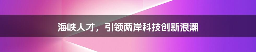 海峡人才，引领两岸科技创新浪潮