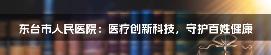 东台市人民医院：医疗创新科技，守护百姓健康