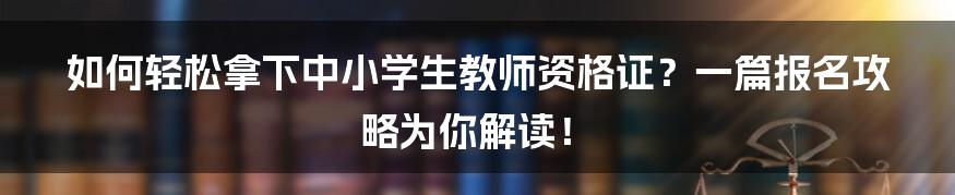 如何轻松拿下中小学生教师资格证？一篇报名攻略为你解读！