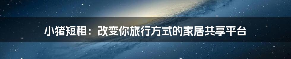 小猪短租：改变你旅行方式的家居共享平台