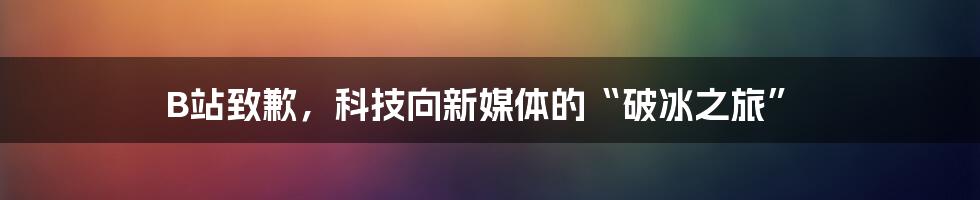 B站致歉，科技向新媒体的“破冰之旅”