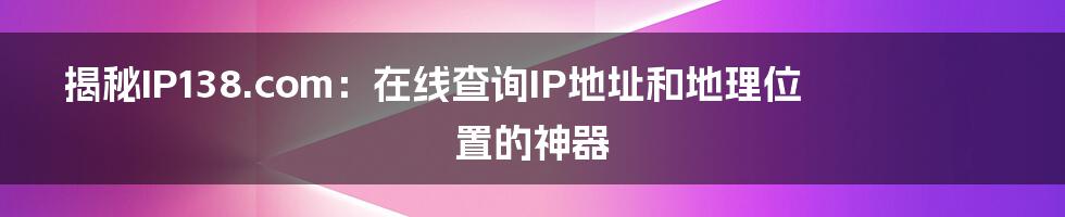 揭秘IP138.com：在线查询IP地址和地理位置的神器