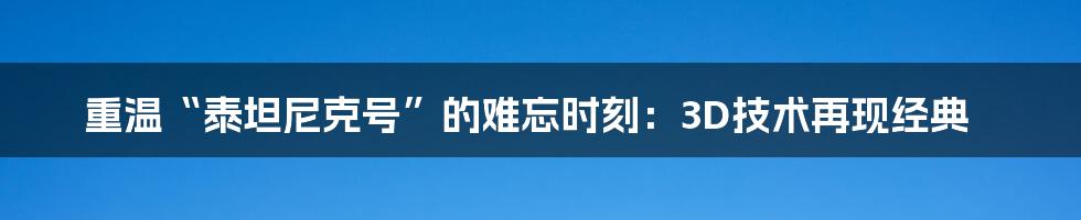 重温“泰坦尼克号”的难忘时刻：3D技术再现经典