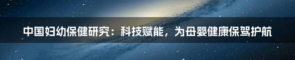 中国妇幼保健研究：科技赋能，为母婴健康保驾护航