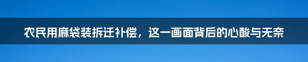 农民用麻袋装拆迁补偿，这一画面背后的心酸与无奈