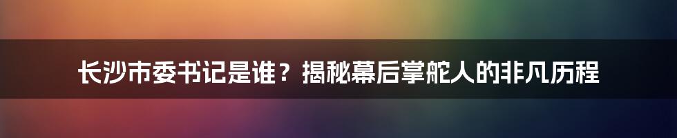 长沙市委书记是谁？揭秘幕后掌舵人的非凡历程