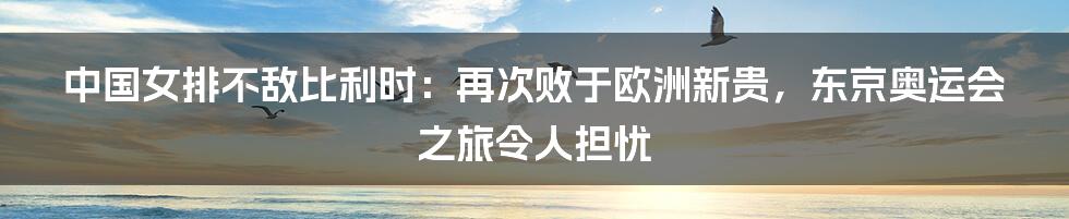 中国女排不敌比利时：再次败于欧洲新贵，东京奥运会之旅令人担忧