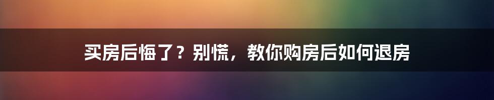 买房后悔了？别慌，教你购房后如何退房