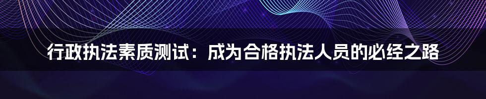 行政执法素质测试：成为合格执法人员的必经之路