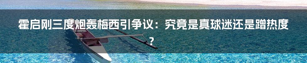 霍启刚三度炮轰梅西引争议：究竟是真球迷还是蹭热度？