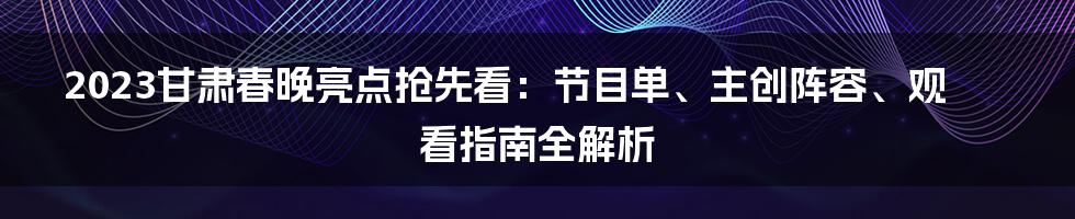 2023甘肃春晚亮点抢先看：节目单、主创阵容、观看指南全解析