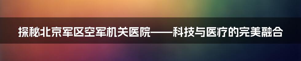 探秘北京军区空军机关医院——科技与医疗的完美融合