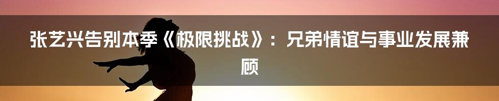 张艺兴告别本季《极限挑战》：兄弟情谊与事业发展兼顾