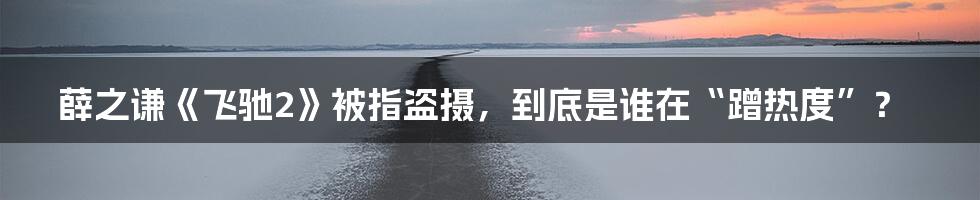 薛之谦《飞驰2》被指盗摄，到底是谁在“蹭热度”？