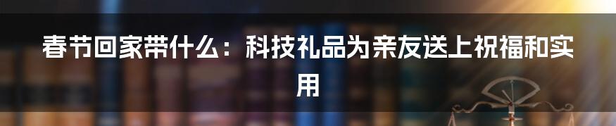 春节回家带什么：科技礼品为亲友送上祝福和实用