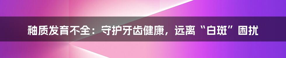 釉质发育不全：守护牙齿健康，远离“白斑”困扰