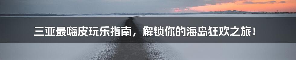 三亚最嗨皮玩乐指南，解锁你的海岛狂欢之旅！