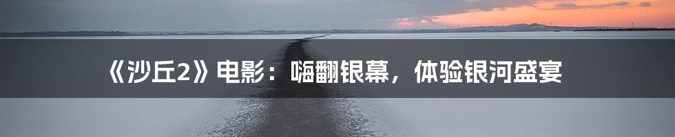 《沙丘2》电影：嗨翻银幕，体验银河盛宴