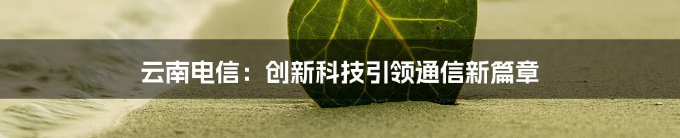 云南电信：创新科技引领通信新篇章