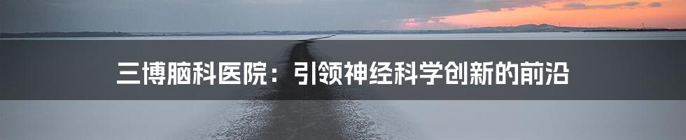 三博脑科医院：引领神经科学创新的前沿