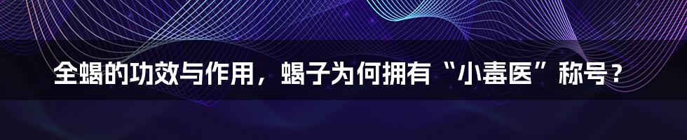 全蝎的功效与作用，蝎子为何拥有“小毒医”称号？