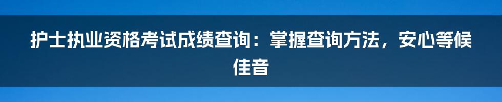 护士执业资格考试成绩查询：掌握查询方法，安心等候佳音